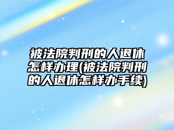 被法院判刑的人退休怎樣辦理(被法院判刑的人退休怎樣辦手續)