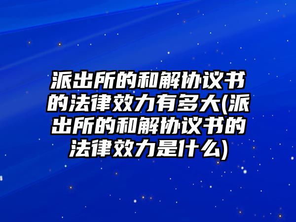 派出所的和解協議書的法律效力有多大(派出所的和解協議書的法律效力是什么)