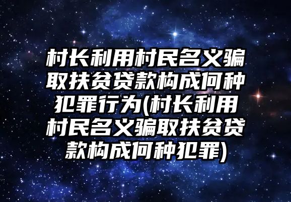 村長(zhǎng)利用村民名義騙取扶貧貸款構(gòu)成何種犯罪行為(村長(zhǎng)利用村民名義騙取扶貧貸款構(gòu)成何種犯罪)