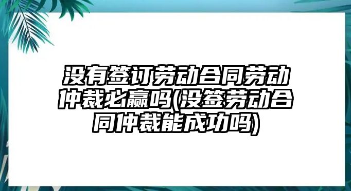 沒有簽訂勞動合同勞動仲裁必贏嗎(沒簽勞動合同仲裁能成功嗎)