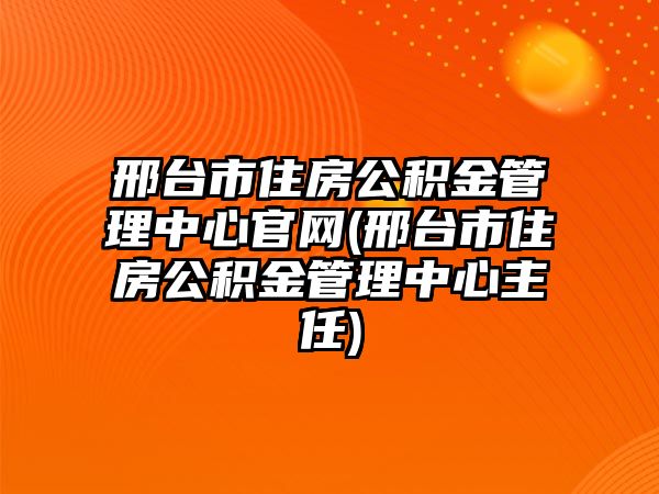 邢臺市住房公積金管理中心官網(邢臺市住房公積金管理中心主任)