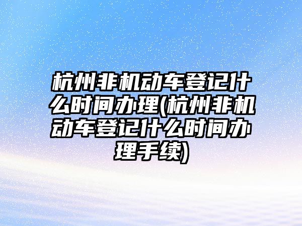 杭州非機動車登記什么時間辦理(杭州非機動車登記什么時間辦理手續)