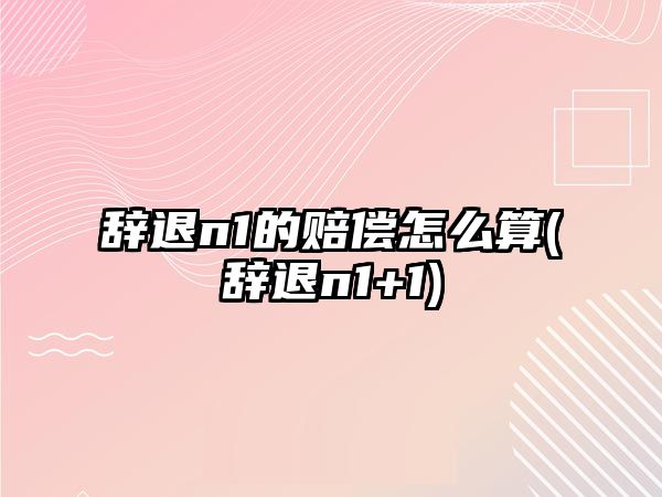 辭退n1的賠償怎么算(辭退n1+1)