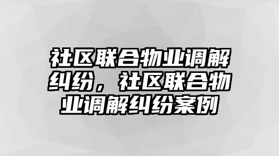 社區聯合物業調解糾紛，社區聯合物業調解糾紛案例