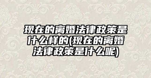 現(xiàn)在的離婚法律政策是什么樣的(現(xiàn)在的離婚法律政策是什么呢)