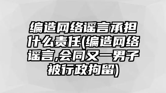 編造網絡謠言承擔什么責任(編造網絡謠言,會同又一男子被行政拘留)