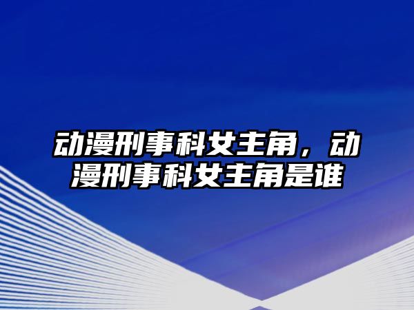 動漫刑事科女主角，動漫刑事科女主角是誰