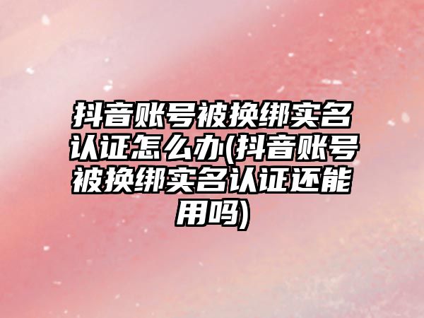 抖音賬號被換綁實名認證怎么辦(抖音賬號被換綁實名認證還能用嗎)