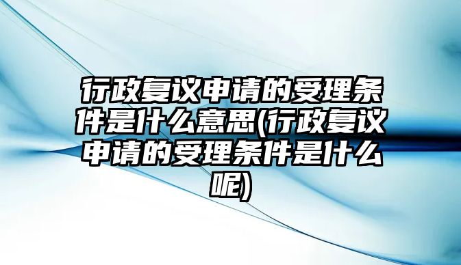 行政復議申請的受理條件是什么意思(行政復議申請的受理條件是什么呢)