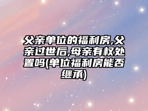 父親單位的福利房,父親過世后,母親有權(quán)處置嗎(單位福利房能否繼承)