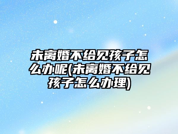 未離婚不給見孩子怎么辦呢(未離婚不給見孩子怎么辦理)