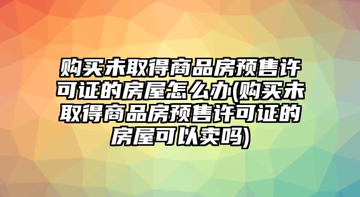 購買未取得商品房預售許可證的房屋怎么辦(購買未取得商品房預售許可證的房屋可以賣嗎)