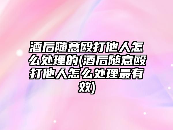 酒后隨意毆打他人怎么處理的(酒后隨意毆打他人怎么處理最有效)