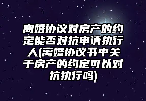 離婚協議對房產的約定能否對抗申請執行人(離婚協議書中關于房產的約定可以對抗執行嗎)