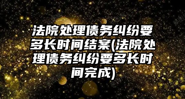 法院處理債務糾紛要多長時間結案(法院處理債務糾紛要多長時間完成)