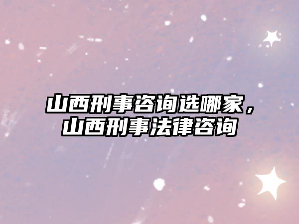 山西刑事咨詢選哪家，山西刑事法律咨詢