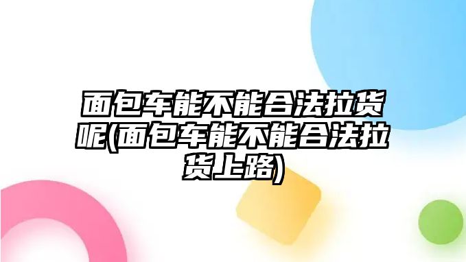 面包車能不能合法拉貨呢(面包車能不能合法拉貨上路)