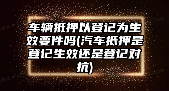 車輛抵押以登記為生效要件嗎(汽車抵押是登記生效還是登記對抗)