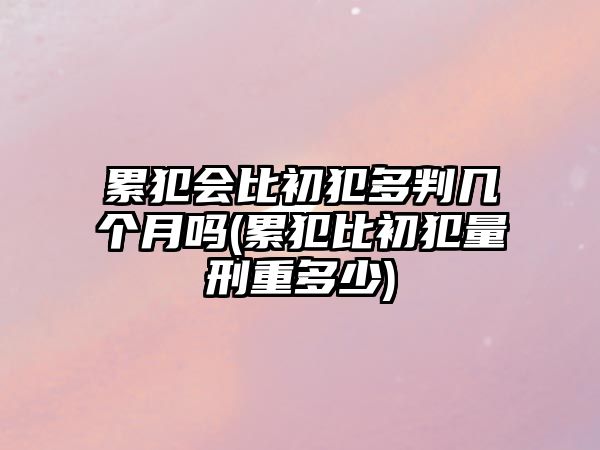 累犯會比初犯多判幾個月嗎(累犯比初犯量刑重多少)