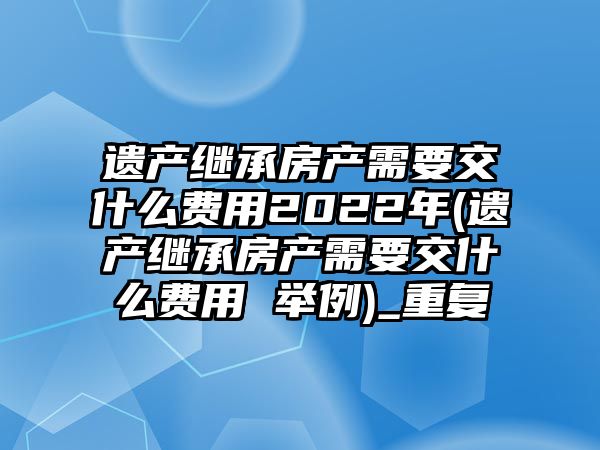 遺產繼承房產需要交什么費用2022年(遺產繼承房產需要交什么費用 舉例)_重復