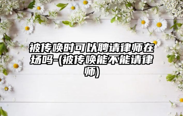 被傳喚時可以聘請律師在場嗎-(被傳喚能不能請律師)