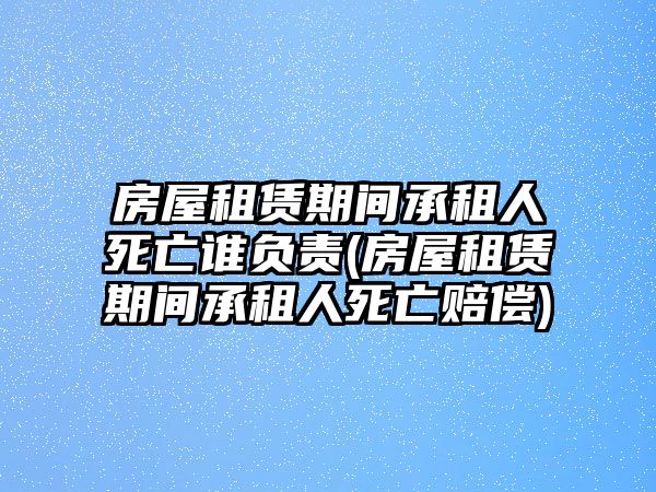 房屋租賃期間承租人死亡誰負責(房屋租賃期間承租人死亡賠償)