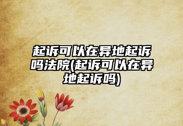 起訴可以在異地起訴嗎法院(起訴可以在異地起訴嗎)