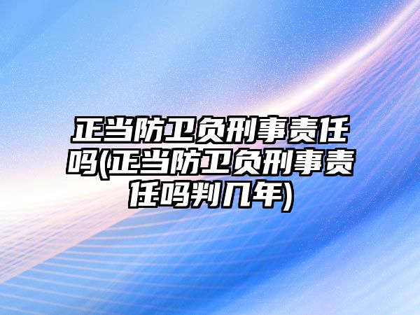 正當防衛(wèi)負刑事責(zé)任嗎(正當防衛(wèi)負刑事責(zé)任嗎判幾年)