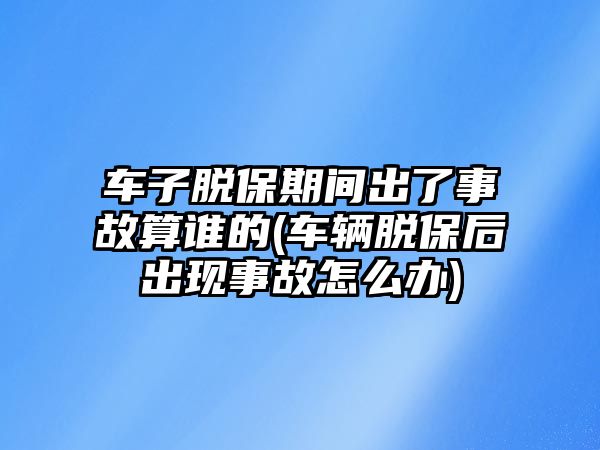 車子脫保期間出了事故算誰的(車輛脫保后出現事故怎么辦)