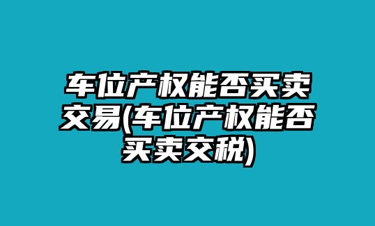 車位產權能否買賣交易(車位產權能否買賣交稅)