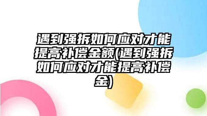 遇到強拆如何應對才能提高補償金額(遇到強拆如何應對才能提高補償金)