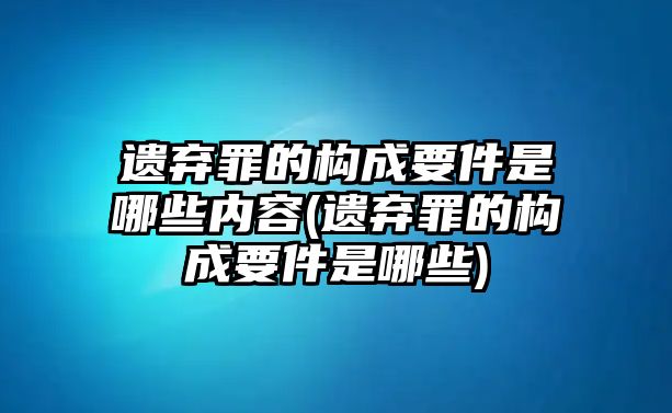 遺棄罪的構成要件是哪些內容(遺棄罪的構成要件是哪些)