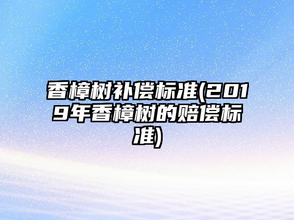 香樟樹補償標(biāo)準(zhǔn)(2019年香樟樹的賠償標(biāo)準(zhǔn))