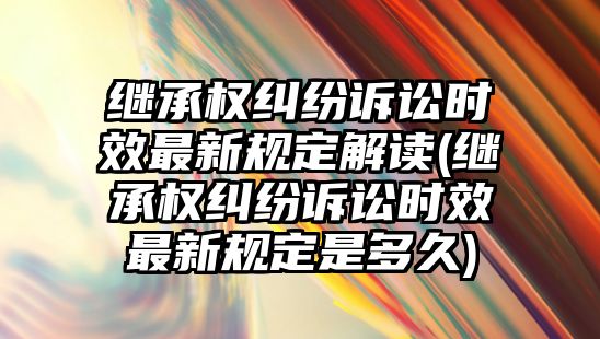 繼承權糾紛訴訟時效最新規定解讀(繼承權糾紛訴訟時效最新規定是多久)