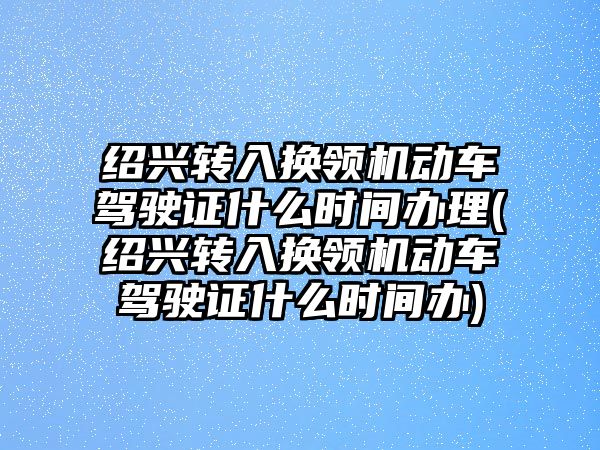 紹興轉(zhuǎn)入換領(lǐng)機(jī)動車駕駛證什么時間辦理(紹興轉(zhuǎn)入換領(lǐng)機(jī)動車駕駛證什么時間辦)