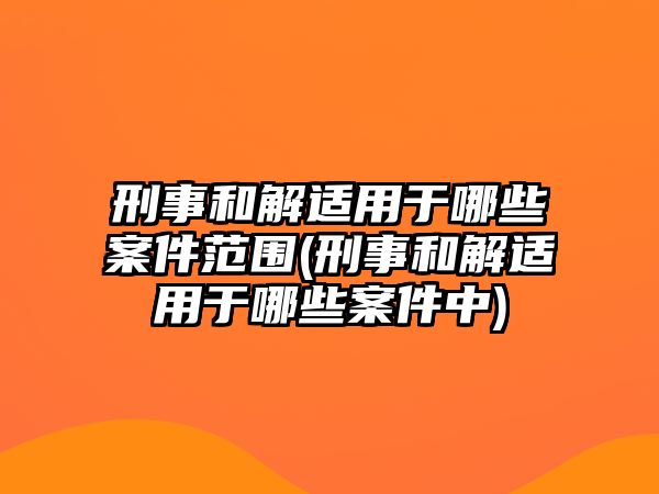 刑事和解適用于哪些案件范圍(刑事和解適用于哪些案件中)