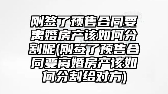 剛簽了預售合同要離婚房產該如何分割呢(剛簽了預售合同要離婚房產該如何分割給對方)