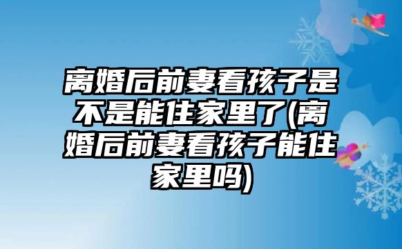 離婚后前妻看孩子是不是能住家里了(離婚后前妻看孩子能住家里嗎)