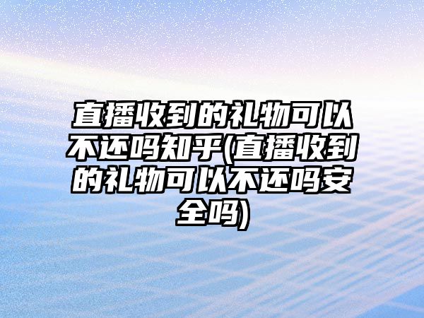 直播收到的禮物可以不還嗎知乎(直播收到的禮物可以不還嗎安全嗎)