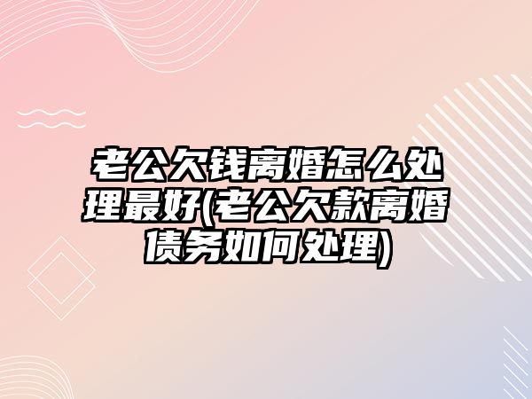 老公欠錢離婚怎么處理最好(老公欠款離婚債務如何處理)