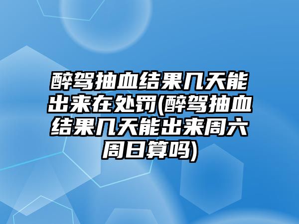 醉駕抽血結果幾天能出來在處罰(醉駕抽血結果幾天能出來周六周日算嗎)