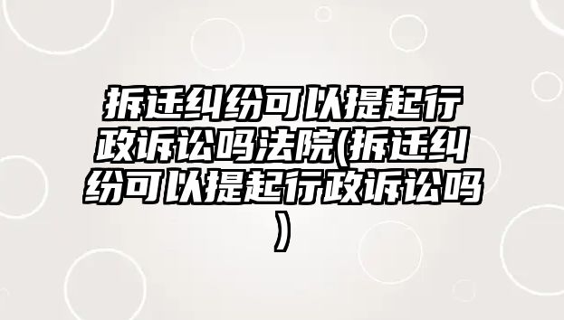 拆遷糾紛可以提起行政訴訟嗎法院(拆遷糾紛可以提起行政訴訟嗎)