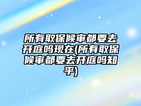 所有取保候審都要去開庭嗎現在(所有取保候審都要去開庭嗎知乎)