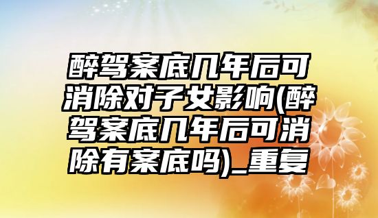 醉駕案底幾年后可消除對子女影響(醉駕案底幾年后可消除有案底嗎)_重復