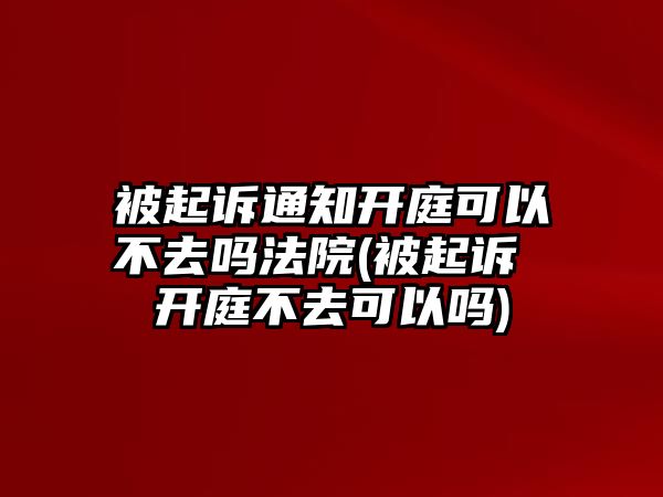 被起訴通知開庭可以不去嗎法院(被起訴 開庭不去可以嗎)