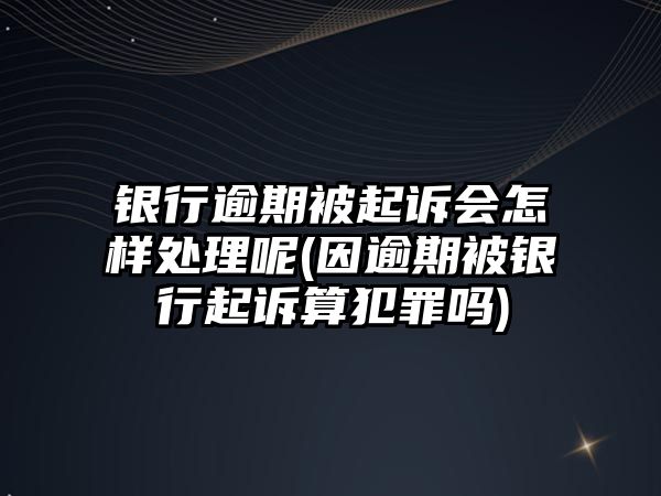 銀行逾期被起訴會怎樣處理呢(因逾期被銀行起訴算犯罪嗎)