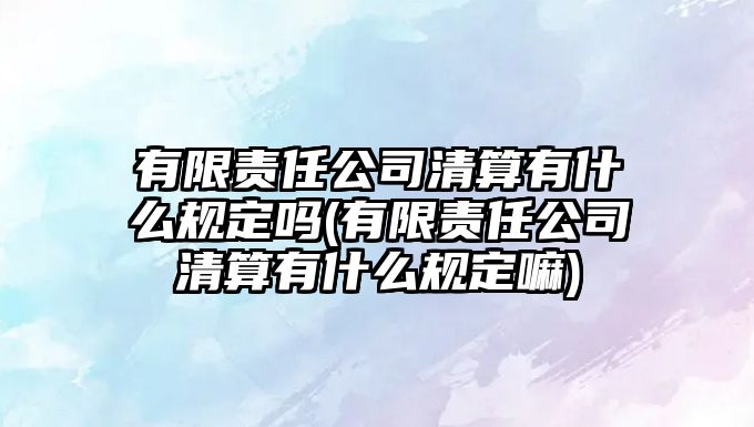 有限責(zé)任公司清算有什么規(guī)定嗎(有限責(zé)任公司清算有什么規(guī)定嘛)