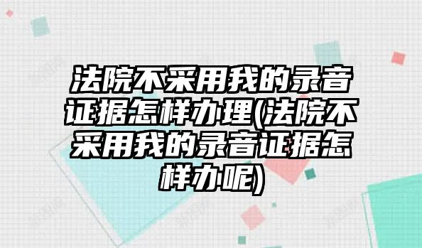 法院不采用我的錄音證據怎樣辦理(法院不采用我的錄音證據怎樣辦呢)