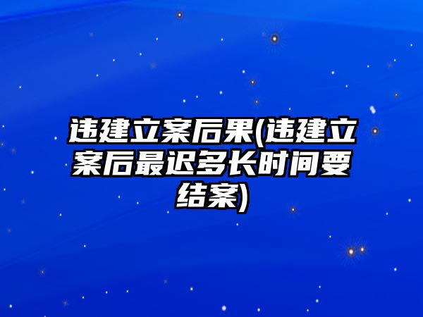 違建立案后果(違建立案后最遲多長時間要結案)