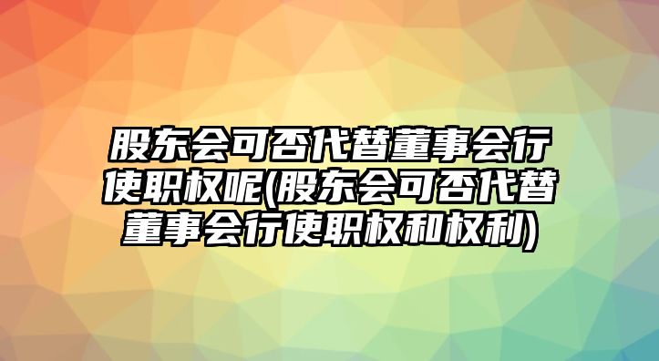 股東會可否代替董事會行使職權(quán)呢(股東會可否代替董事會行使職權(quán)和權(quán)利)